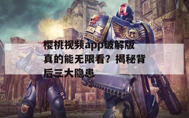 樱桃视频app破解版真的能无限看？揭秘背后三大隐患