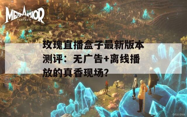 玫瑰直播盒子最新版本测评：无广告+离线播放的真香现场？