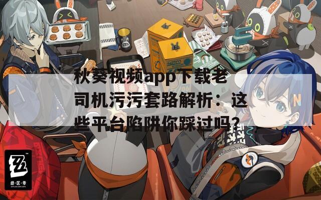 秋葵视频app下载老司机污污套路解析：这些平台陷阱你踩过吗？