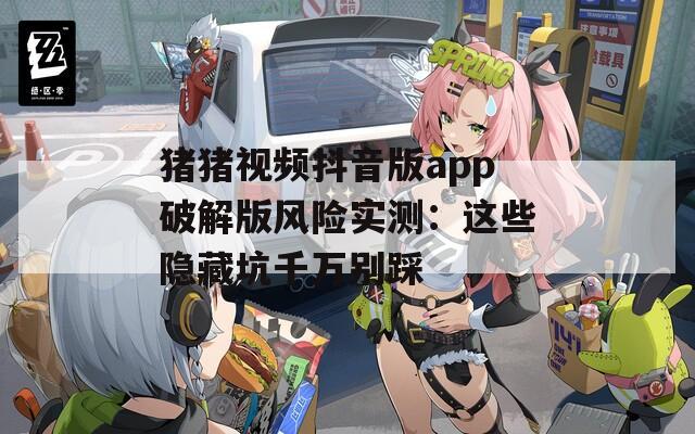 猪猪视频抖音版app破解版风险实测：这些隐藏坑千万别踩