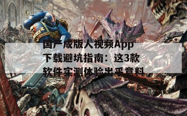 国产成版人视频App下载避坑指南：这3款软件实测体验出乎意料