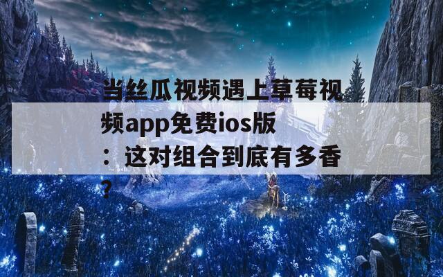 当丝瓜视频遇上草莓视频app免费ios版：这对组合到底有多香？
