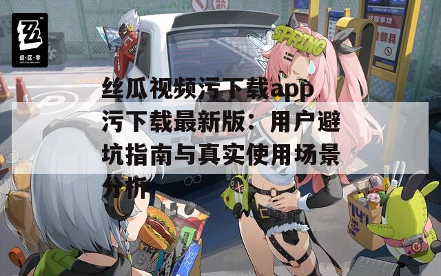 丝瓜视频污下载app污下载最新版：用户避坑指南与真实使用场景分析