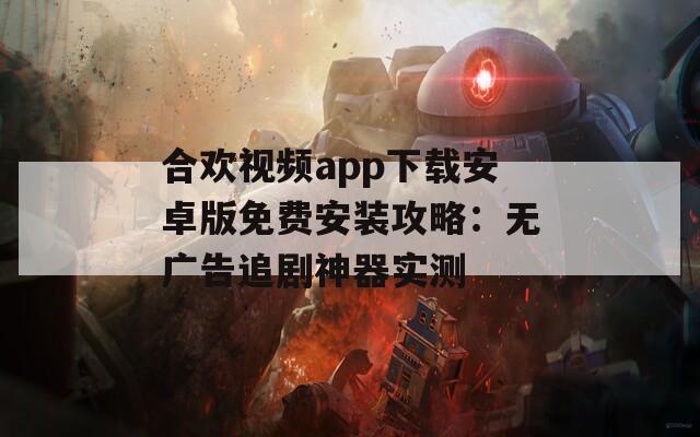 合欢视频app下载安卓版免费安装攻略：无广告追剧神器实测