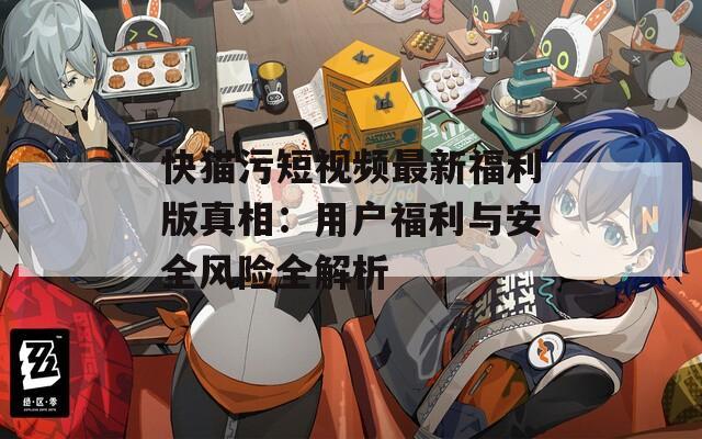 快猫污短视频最新福利版真相：用户福利与安全风险全解析