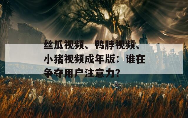 丝瓜视频、鸭脖视频、小猪视频成年版：谁在争夺用户注意力？